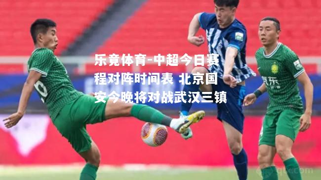 乐竟体育-中超今日赛程对阵时间表 北京国安今晚将对战武汉三镇