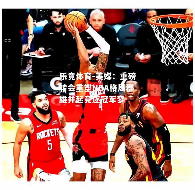 乐竟体育-美媒：重磅转会重塑NBA格局群雄并起竞逐冠军梦