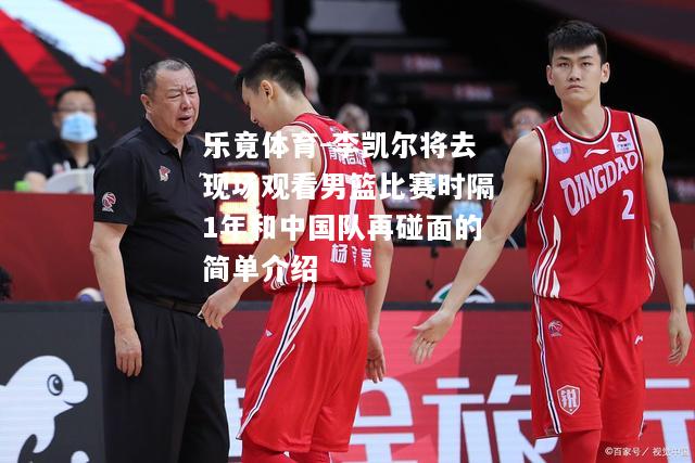 乐竟体育-李凯尔将去现场观看男篮比赛时隔1年和中国队再碰面的简单介绍