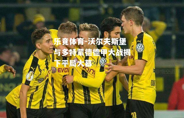 乐竟体育-沃尔夫斯堡与多特蒙德德甲大战揭下平局大幕