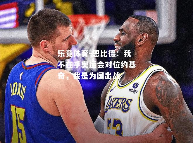 乐竟体育-恩比德：我不在乎奥运会对位约基奇，我是为国出战