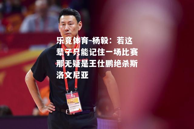 乐竟体育-杨毅：若这辈子只能记住一场比赛那无疑是王仕鹏绝杀斯洛文尼亚