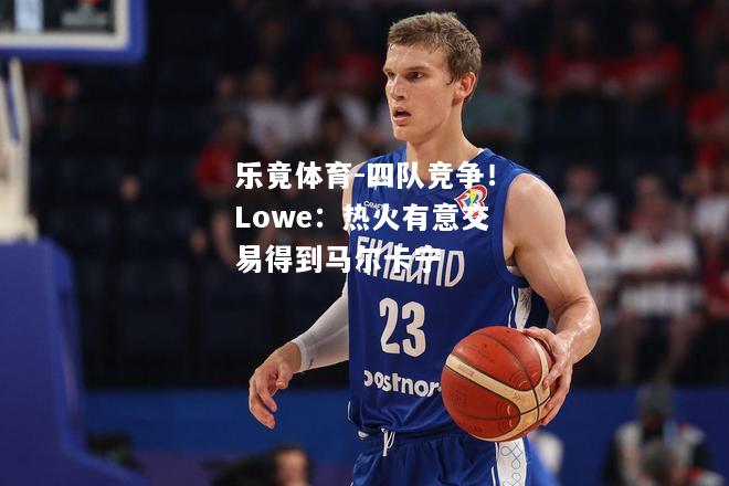 乐竟体育-四队竞争！Lowe：热火有意交易得到马尔卡宁