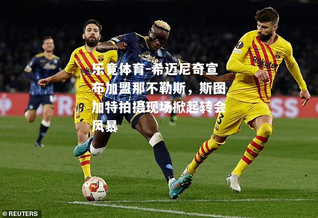 乐竟体育-希迈尼奇宣布加盟那不勒斯，斯图加特拍摄现场掀起转会风暴