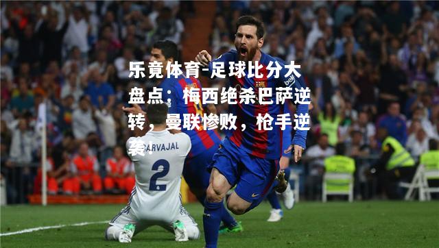 乐竟体育-足球比分大盘点：梅西绝杀巴萨逆转，曼联惨败，枪手逆袭！