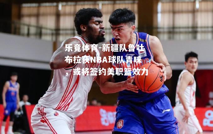 乐竟体育-新疆队鲁吐布拉获NBA球队青睐，或将签约美职篮效力