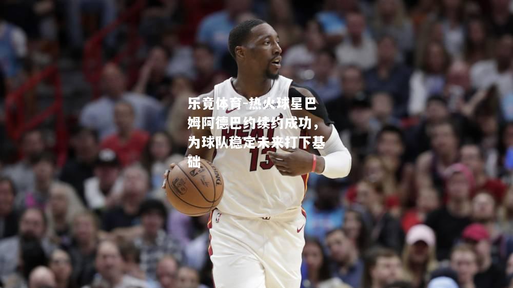 乐竟体育-热火球星巴姆阿德巴约续约成功，为球队稳定未来打下基础
