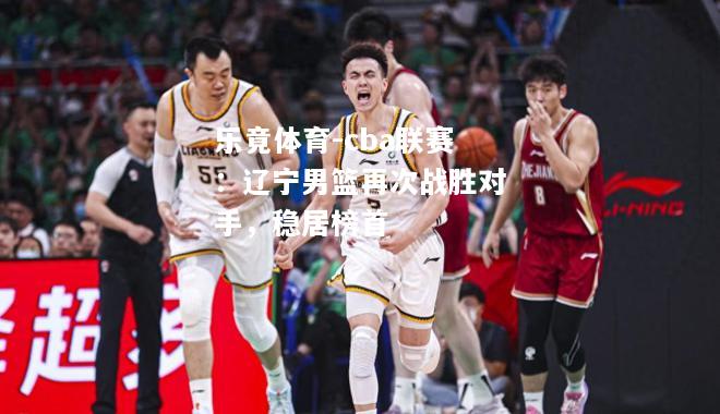 乐竟体育-cba联赛：辽宁男篮再次战胜对手，稳居榜首