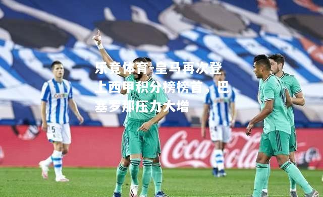 乐竟体育-皇马再次登上西甲积分榜榜首，巴塞罗那压力大增