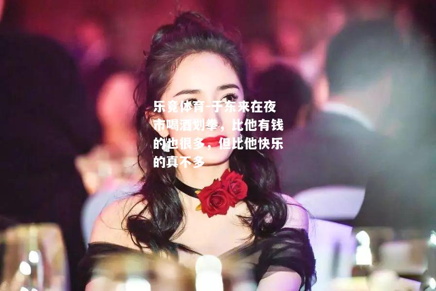 乐竟体育-于东来在夜市喝酒划拳，比他有钱的也很多，但比他快乐的真不多