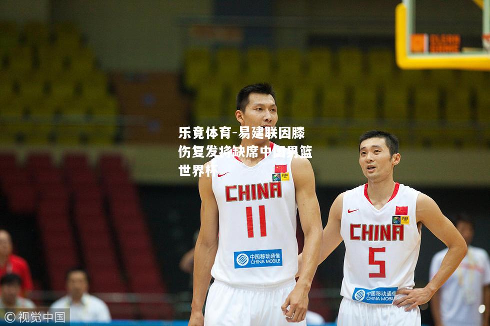 乐竟体育-易建联因膝伤复发将缺席中国男篮世界杯