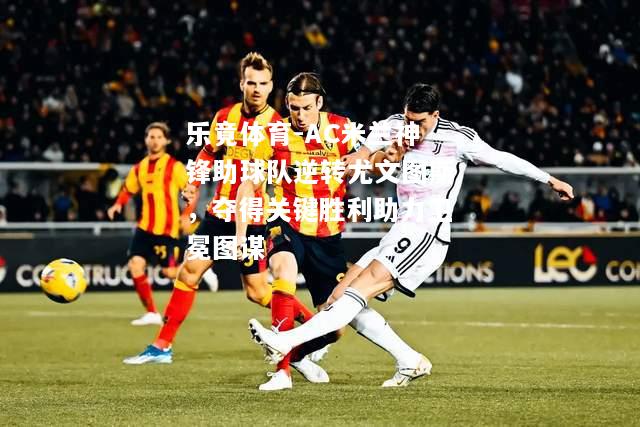 乐竟体育-AC米兰神锋助球队逆转尤文图斯，夺得关键胜利助力卫冕图谋