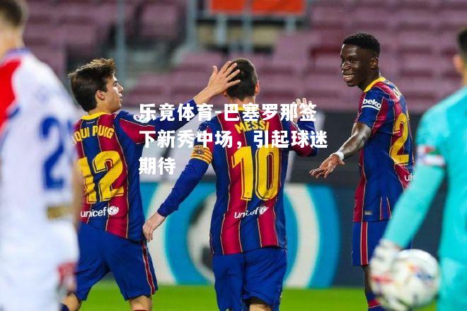 乐竟体育-巴塞罗那签下新秀中场，引起球迷期待