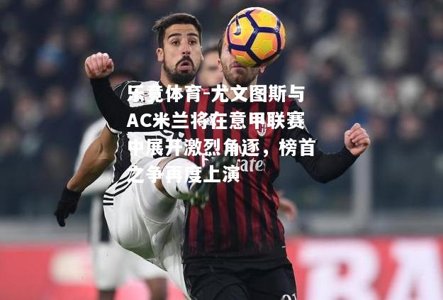乐竟体育-尤文图斯与AC米兰将在意甲联赛中展开激烈角逐，榜首之争再度上演