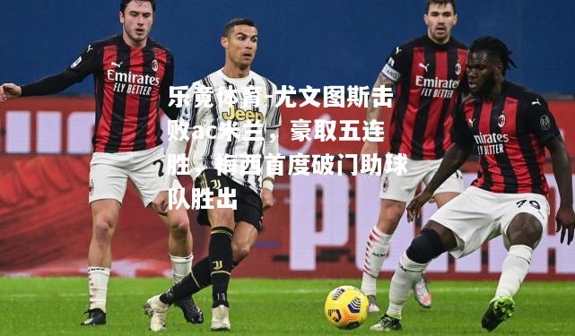 乐竟体育-尤文图斯击败ac米兰，豪取五连胜，梅西首度破门助球队胜出