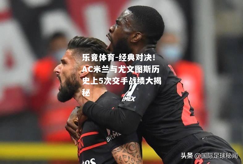 乐竟体育-经典对决！AC米兰与尤文图斯历史上5次交手战绩大揭秘