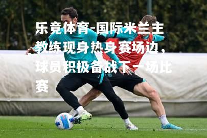 乐竟体育-国际米兰主教练现身热身赛场边，球员积极备战下一场比赛