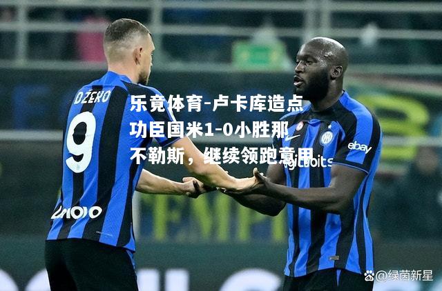 乐竟体育-卢卡库造点功臣国米1-0小胜那不勒斯，继续领跑意甲