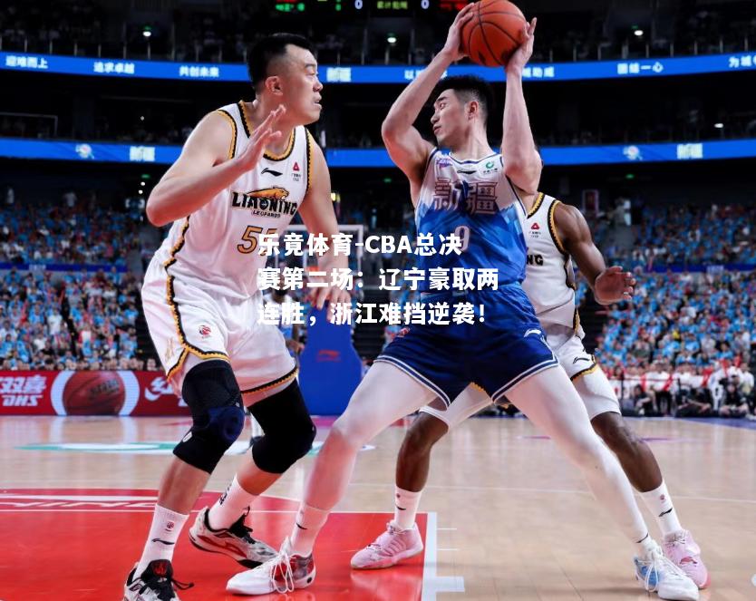 乐竟体育-CBA总决赛第二场：辽宁豪取两连胜，浙江难挡逆袭！