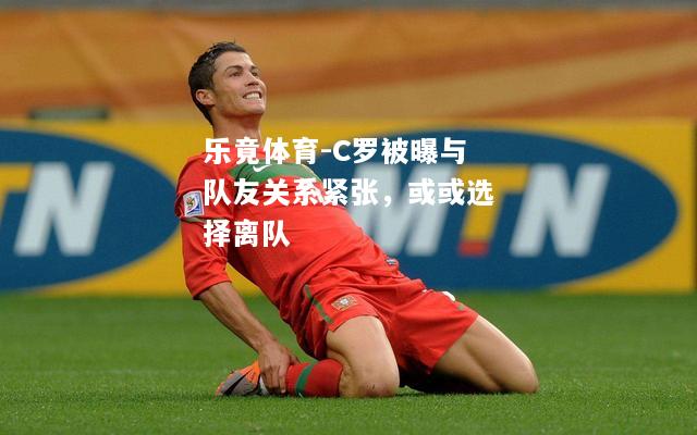 乐竟体育-C罗被曝与队友关系紧张，或或选择离队
