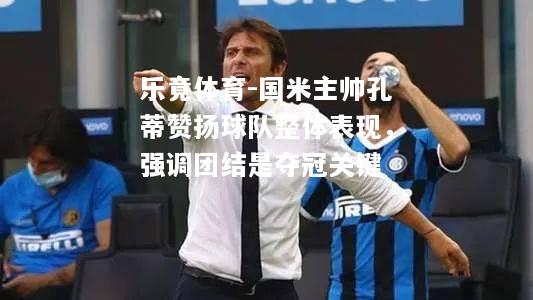 乐竟体育-国米主帅孔蒂赞扬球队整体表现，强调团结是夺冠关键