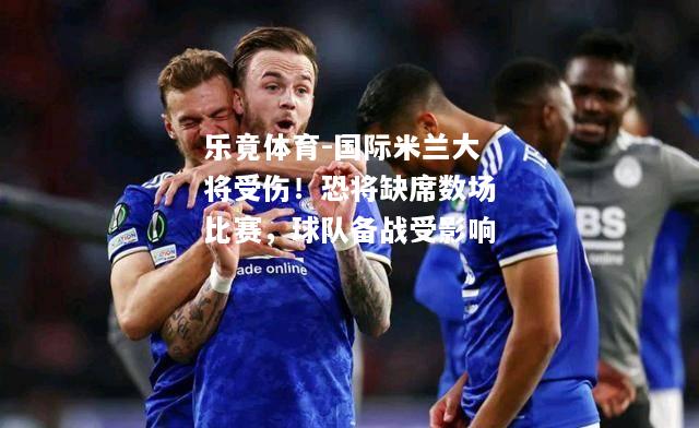 乐竟体育-国际米兰大将受伤！恐将缺席数场比赛，球队备战受影响