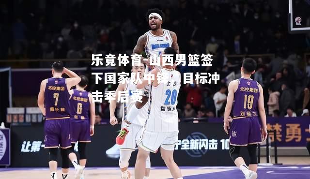 乐竟体育-山西男篮签下国家队中锋，目标冲击季后赛