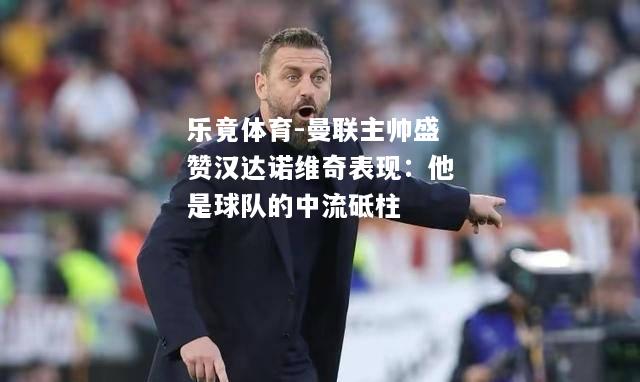 乐竟体育-曼联主帅盛赞汉达诺维奇表现：他是球队的中流砥柱