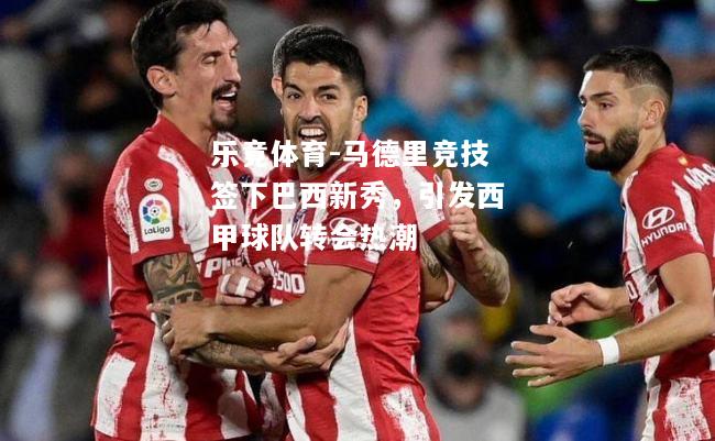 乐竟体育-马德里竞技签下巴西新秀，引发西甲球队转会热潮