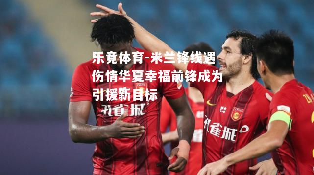 乐竟体育-米兰锋线遇伤情华夏幸福前锋成为引援新目标