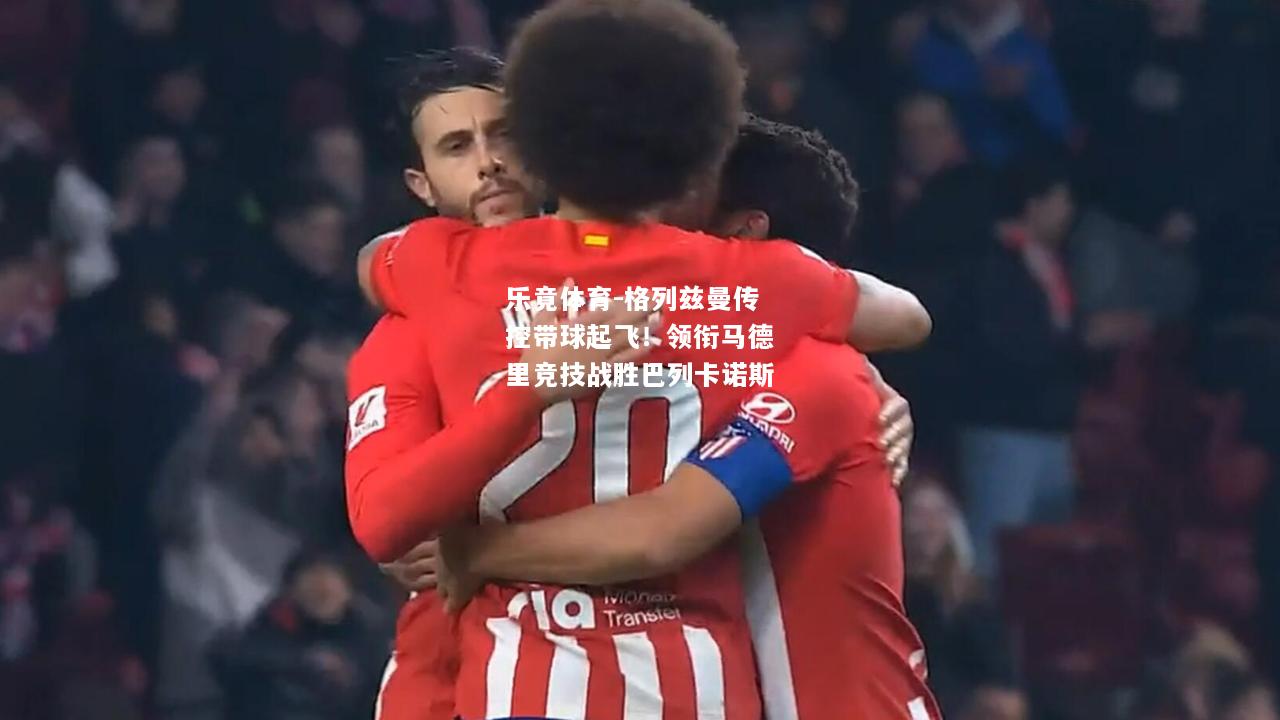 乐竟体育-格列兹曼传控带球起飞！领衔马德里竞技战胜巴列卡诺斯