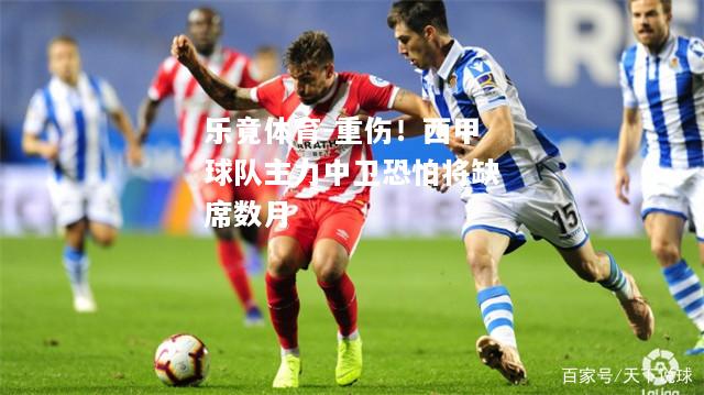 乐竟体育-重伤！西甲球队主力中卫恐怕将缺席数月