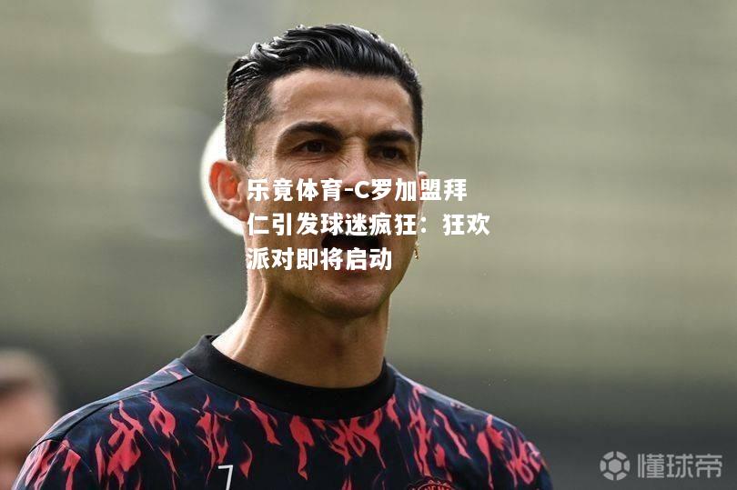 乐竟体育-C罗加盟拜仁引发球迷疯狂：狂欢派对即将启动