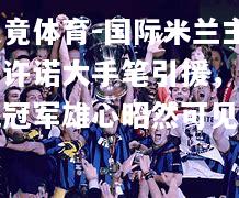乐竟体育-国际米兰主席许诺大手笔引援，欧冠冠军雄心昭然可见