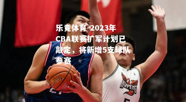 乐竟体育-2023年CBA联赛扩军计划已敲定，将新增5支球队参赛