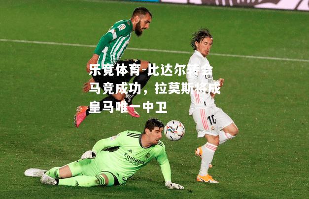 乐竟体育-比达尔转会马竞成功，拉莫斯将成皇马唯一中卫