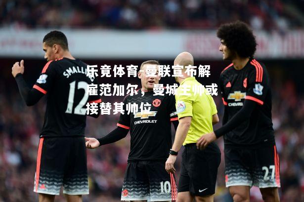 乐竟体育-曼联宣布解雇范加尔，曼城主帅或接替其帅位