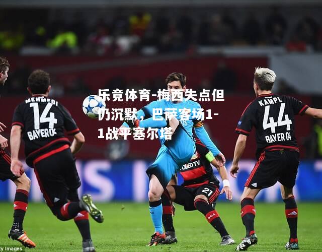 乐竟体育-梅西失点但仍沉默，巴萨客场1-1战平塞尔塔