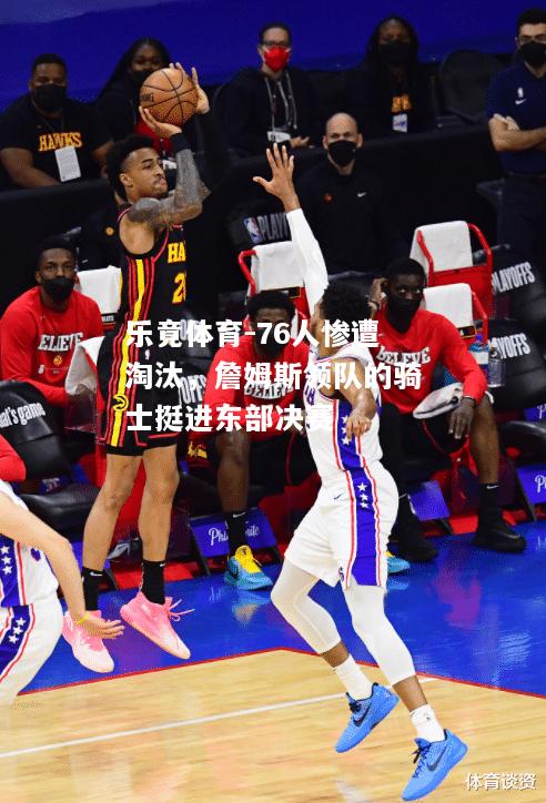 乐竟体育-76人惨遭淘汰，詹姆斯领队的骑士挺进东部决赛