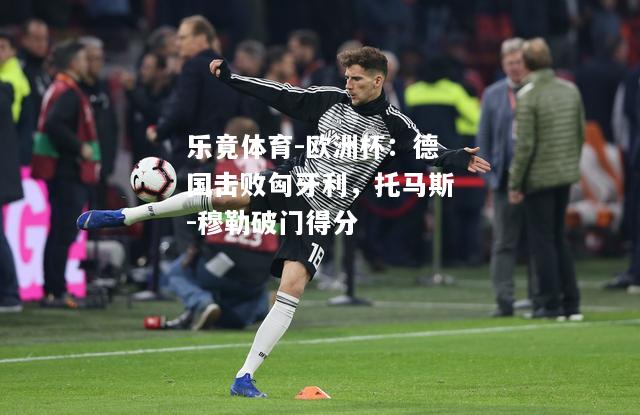 乐竟体育-欧洲杯：德国击败匈牙利，托马斯-穆勒破门得分