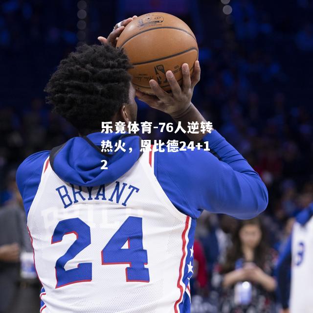 乐竟体育-76人逆转热火，恩比德24+12