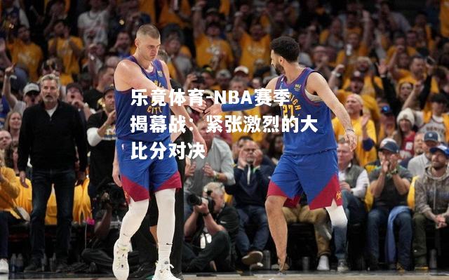乐竟体育-NBA赛季揭幕战：紧张激烈的大比分对决
