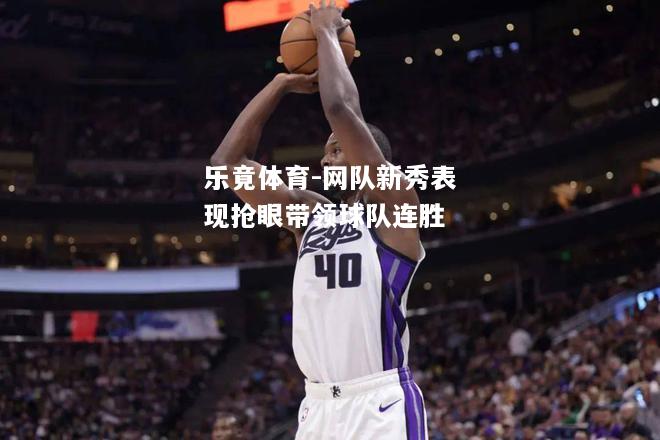 乐竟体育-网队新秀表现抢眼带领球队连胜