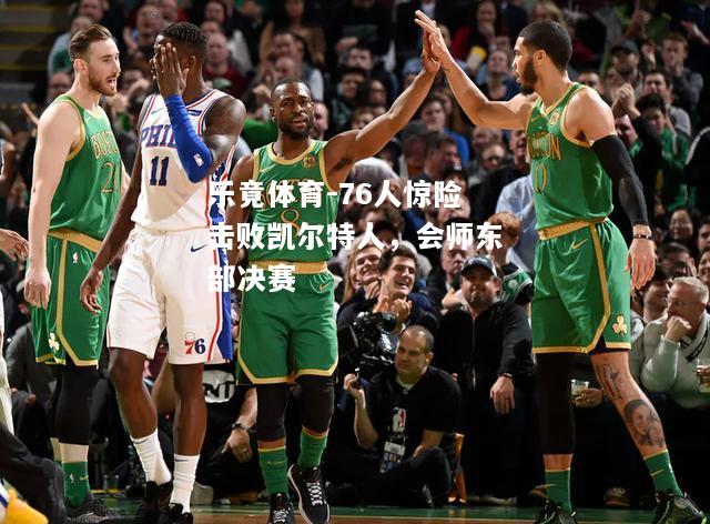 乐竟体育-76人惊险击败凯尔特人，会师东部决赛