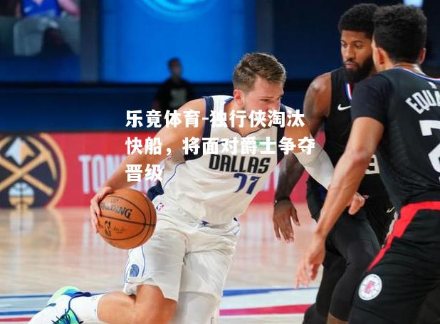 乐竟体育-独行侠淘汰快船，将面对爵士争夺晋级