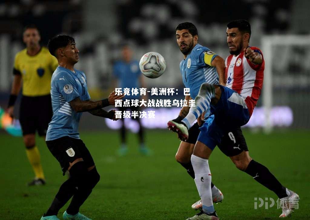 乐竟体育-美洲杯：巴西点球大战战胜乌拉圭晋级半决赛