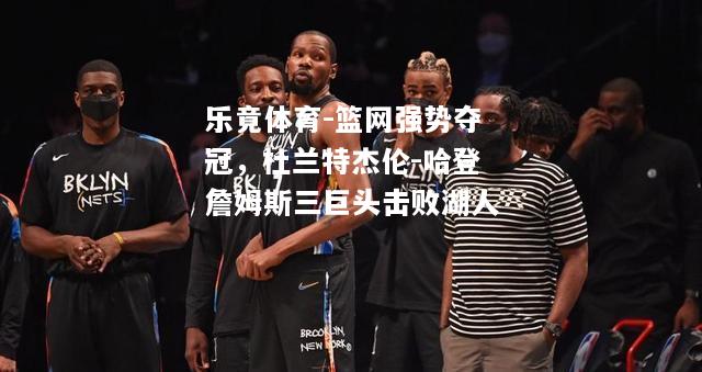 乐竟体育-篮网强势夺冠，杜兰特杰伦-哈登詹姆斯三巨头击败湖人