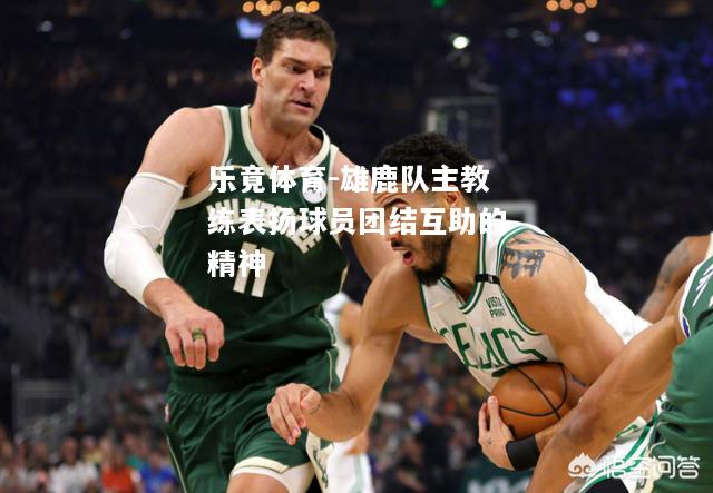 乐竟体育-雄鹿队主教练表扬球员团结互助的精神