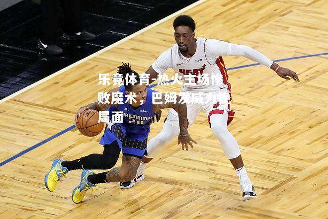 乐竟体育-热火主场惨败魔术，巴姆发威力挽局面