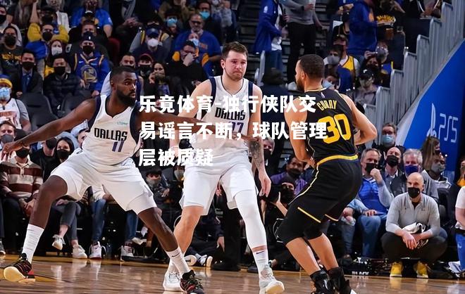 乐竟体育-独行侠队交易谣言不断，球队管理层被质疑